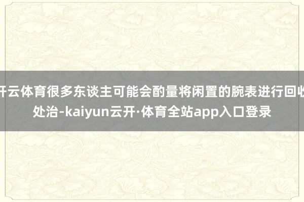 开云体育很多东谈主可能会酌量将闲置的腕表进行回收处治-kaiyun云开·体育全站app入口登录
