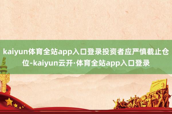 kaiyun体育全站app入口登录投资者应严慎截止仓位-kaiyun云开·体育全站app入口登录