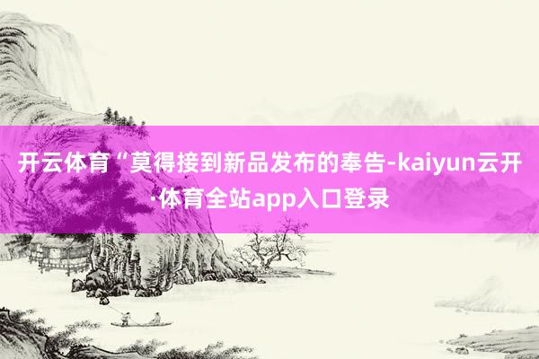 开云体育“莫得接到新品发布的奉告-kaiyun云开·体育全站app入口登录