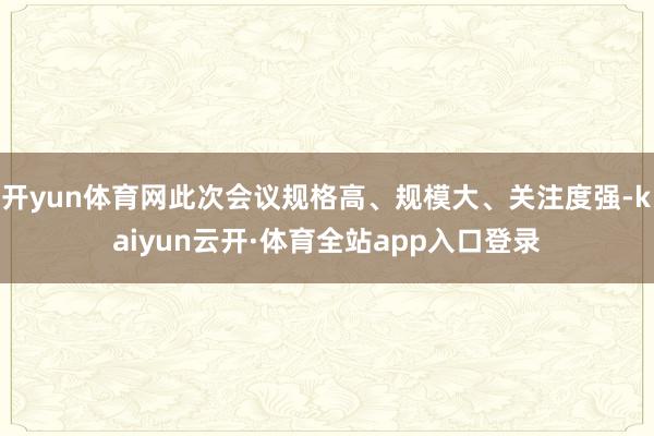 开yun体育网此次会议规格高、规模大、关注度强-kaiyun云开·体育全站app入口登录