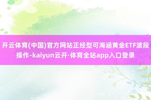 开云体育(中国)官方网站正经型可海涵黄金ETF波段操作-kaiyun云开·体育全站app入口登录