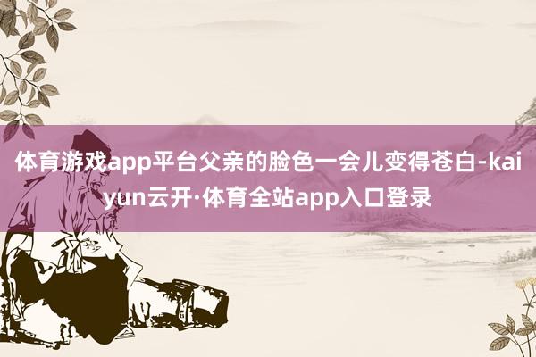 体育游戏app平台父亲的脸色一会儿变得苍白-kaiyun云开·体育全站app入口登录