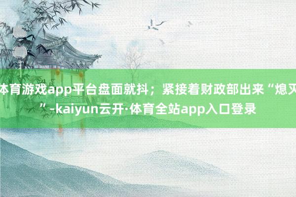 体育游戏app平台盘面就抖；紧接着财政部出来“熄灭”-kaiyun云开·体育全站app入口登录