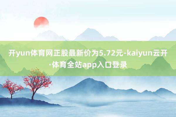 开yun体育网正股最新价为5.72元-kaiyun云开·体育全站app入口登录
