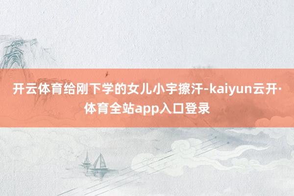开云体育给刚下学的女儿小宇擦汗-kaiyun云开·体育全站app入口登录
