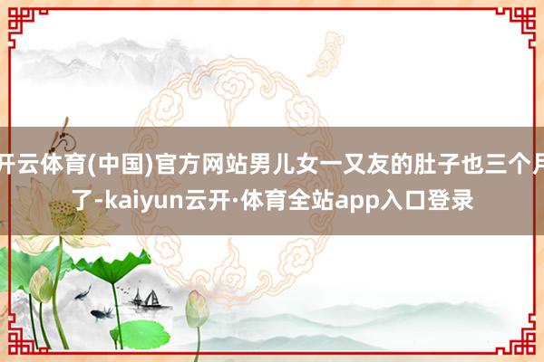开云体育(中国)官方网站男儿女一又友的肚子也三个月了-kaiyun云开·体育全站app入口登录