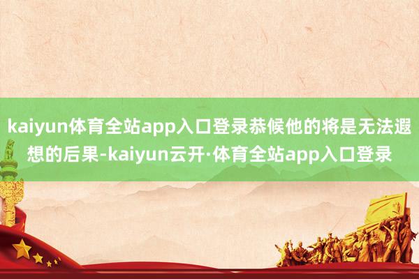kaiyun体育全站app入口登录恭候他的将是无法遐想的后果-kaiyun云开·体育全站app入口登录