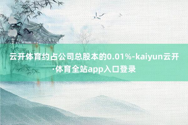 云开体育约占公司总股本的0.01%-kaiyun云开·体育全站app入口登录