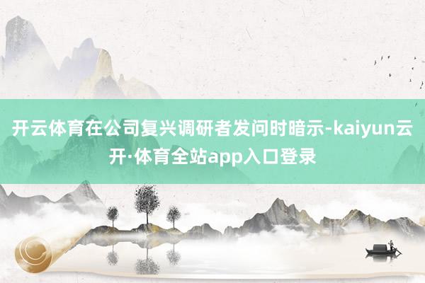 开云体育在公司复兴调研者发问时暗示-kaiyun云开·体育全站app入口登录