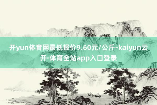 开yun体育网最低报价9.60元/公斤-kaiyun云开·体育全站app入口登录