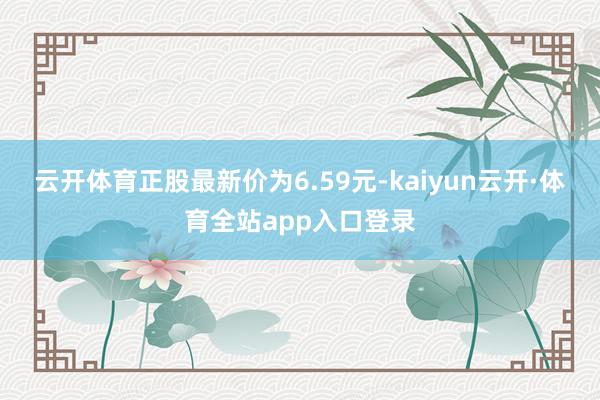 云开体育正股最新价为6.59元-kaiyun云开·体育全站app入口登录