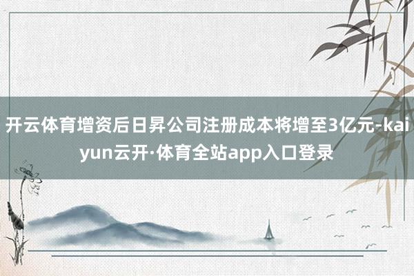 开云体育增资后日昇公司注册成本将增至3亿元-kaiyun云开·体育全站app入口登录