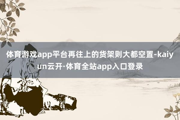 体育游戏app平台再往上的货架则大都空置-kaiyun云开·体育全站app入口登录