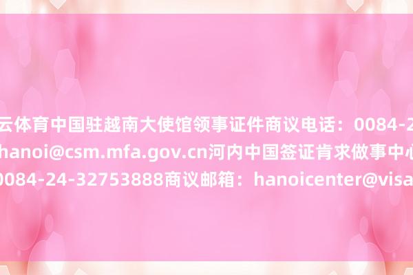 开云体育 中国驻越南大使馆领事证件商议电话:0084-24-38235569 商议邮箱:hanoi@csm.mfa.gov.cn 河内中国签证肯求做事中心商议电话:0084-24-32753888 商议邮箱:hanoicenter@visaforchina.org -kaiyun云开·体育全站app入口登录
