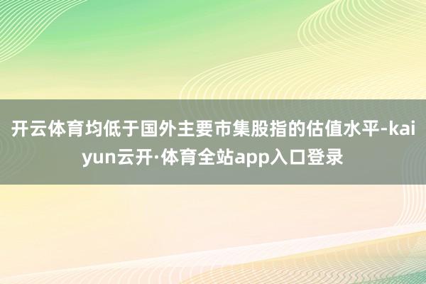 开云体育均低于国外主要市集股指的估值水平-kaiyun云开·体育全站app入口登录