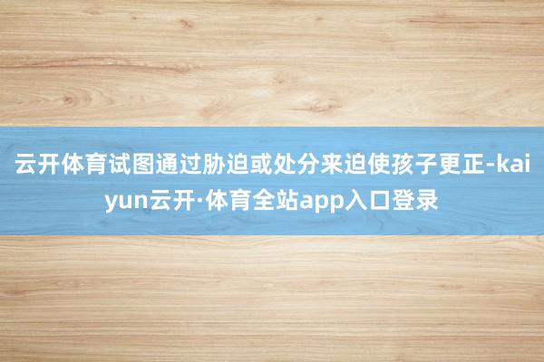 云开体育试图通过胁迫或处分来迫使孩子更正-kaiyun云开·体育全站app入口登录