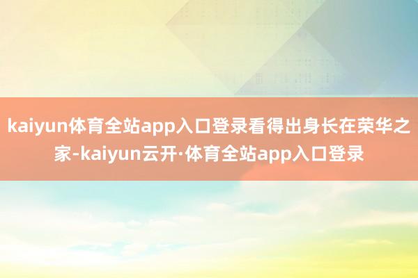 kaiyun体育全站app入口登录看得出身长在荣华之家-kaiyun云开·体育全站app入口登录