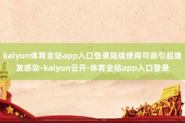kaiyun体育全站app入口登录陆续使用可能引起继发感染-kaiyun云开·体育全站app入口登录