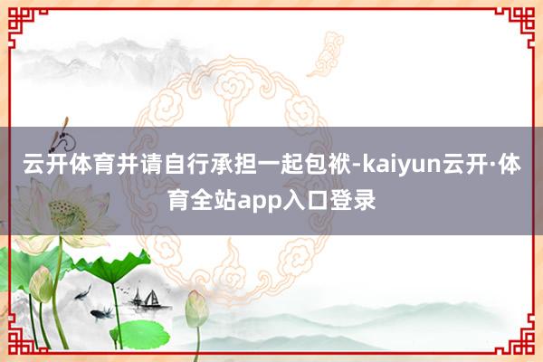 云开体育并请自行承担一起包袱-kaiyun云开·体育全站app入口登录