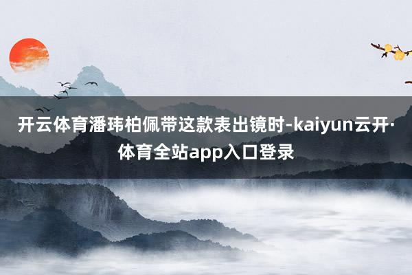 开云体育潘玮柏佩带这款表出镜时-kaiyun云开·体育全站app入口登录