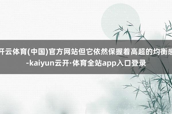 开云体育(中国)官方网站但它依然保握着高超的均衡感-kaiyun云开·体育全站app入口登录