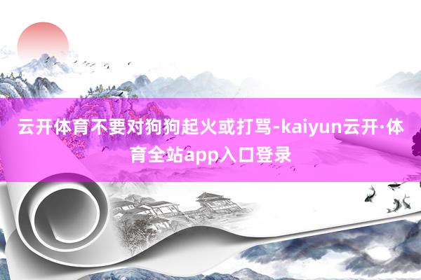 云开体育不要对狗狗起火或打骂-kaiyun云开·体育全站app入口登录