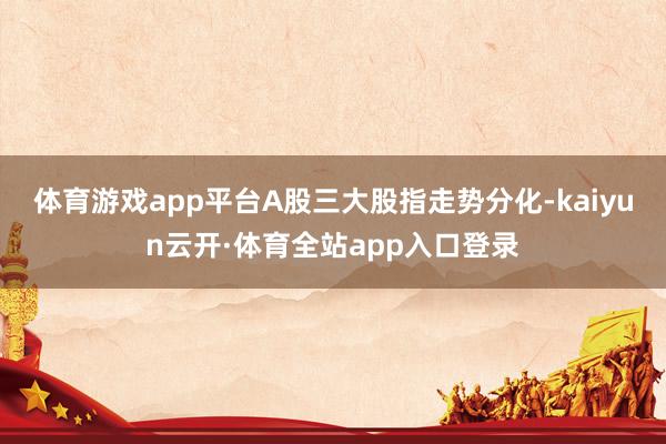 体育游戏app平台A股三大股指走势分化-kaiyun云开·体育全站app入口登录