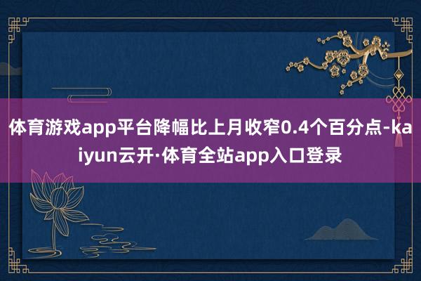 体育游戏app平台降幅比上月收窄0.4个百分点-kaiyun云开·体育全站app入口登录
