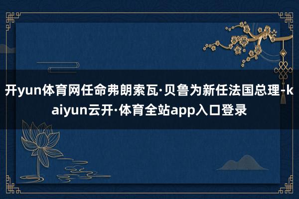 开yun体育网任命弗朗索瓦·贝鲁为新任法国总理-kaiyun云开·体育全站app入口登录