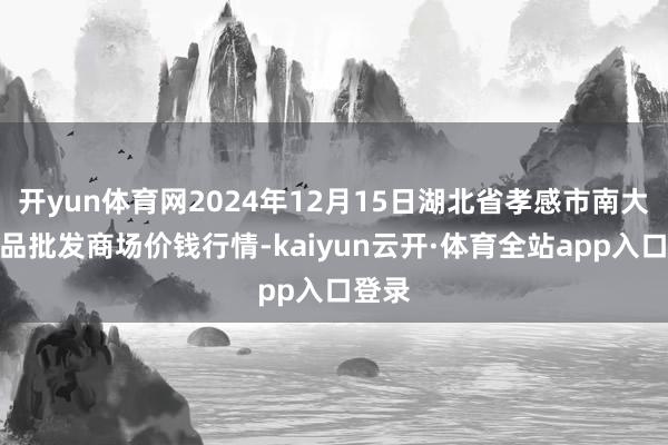 开yun体育网2024年12月15日湖北省孝感市南大农居品批发商场价钱行情-kaiyun云开·体育全站app入口登录