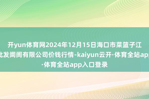 开yun体育网2024年12月15日海口市菜篮子江楠农居品批发阛阓有限公司价钱行情-kaiyun云开·体育全站app入口登录
