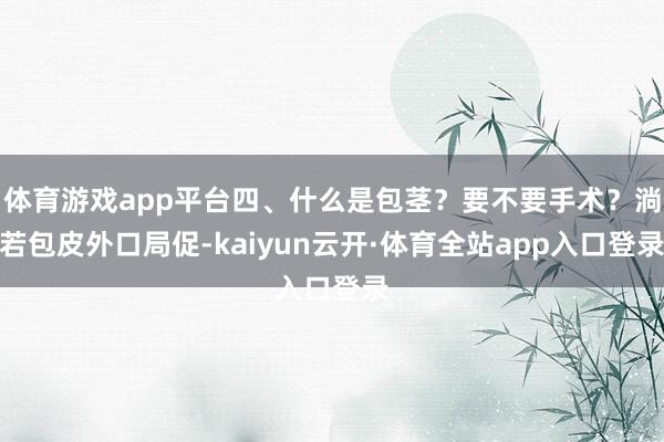 体育游戏app平台四、什么是包茎？要不要手术？淌若包皮外口局促-kaiyun云开·体育全站app入口登录
