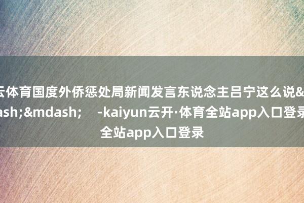 开云体育国度外侨惩处局新闻发言东说念主吕宁这么说&mdash;&mdash;    -kaiyun云开·体育全站app入口登录