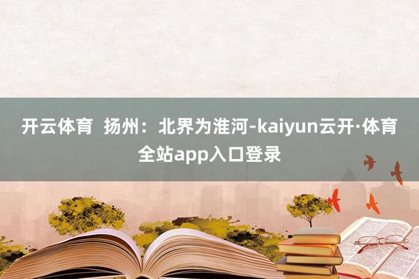 开云体育  扬州：北界为淮河-kaiyun云开·体育全站app入口登录