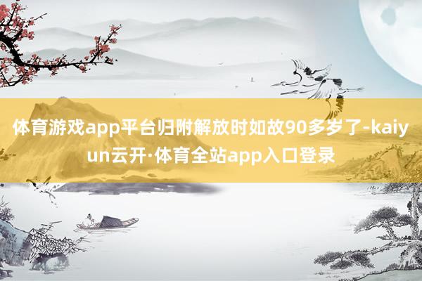 体育游戏app平台归附解放时如故90多岁了-kaiyun云开·体育全站app入口登录