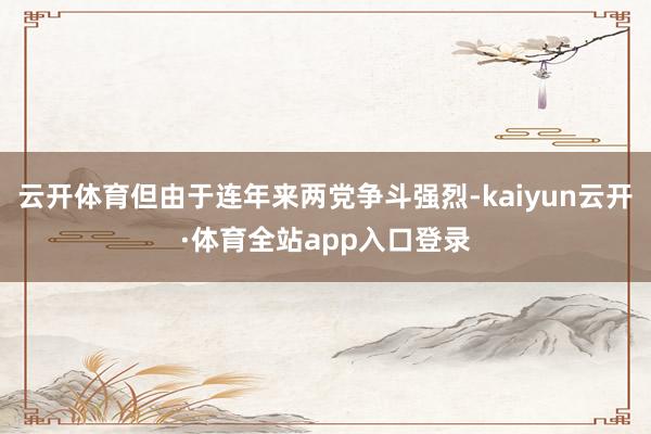 云开体育但由于连年来两党争斗强烈-kaiyun云开·体育全站app入口登录