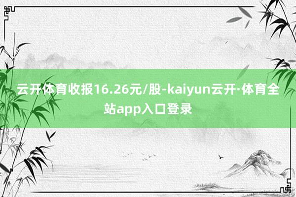 云开体育收报16.26元/股-kaiyun云开·体育全站app入口登录