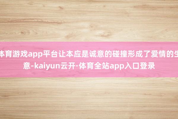 体育游戏app平台让本应是诚意的碰撞形成了爱情的生意-kaiyun云开·体育全站app入口登录
