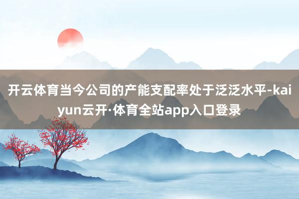 开云体育当今公司的产能支配率处于泛泛水平-kaiyun云开·体育全站app入口登录