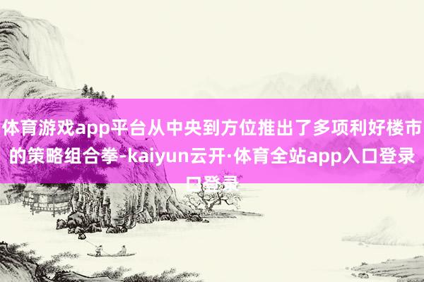 体育游戏app平台从中央到方位推出了多项利好楼市的策略组合拳-kaiyun云开·体育全站app入口登录