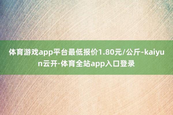 体育游戏app平台最低报价1.80元/公斤-kaiyun云开·体育全站app入口登录