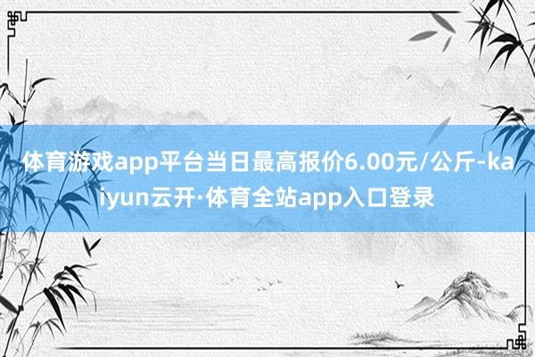 体育游戏app平台当日最高报价6.00元/公斤-kaiyun云开·体育全站app入口登录
