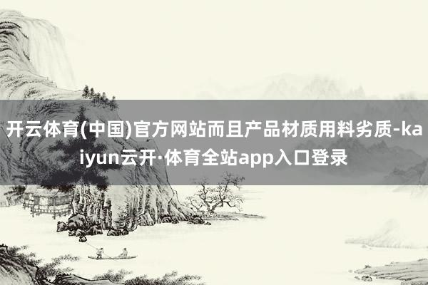 开云体育(中国)官方网站而且产品材质用料劣质-kaiyun云开·体育全站app入口登录