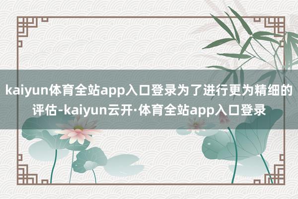 kaiyun体育全站app入口登录为了进行更为精细的评估-kaiyun云开·体育全站app入口登录