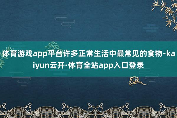 体育游戏app平台许多正常生活中最常见的食物-kaiyun云开·体育全站app入口登录