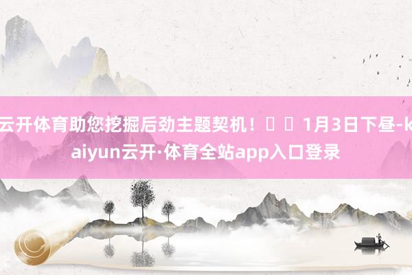 云开体育助您挖掘后劲主题契机！		1月3日下昼-kaiyun云开·体育全站app入口登录