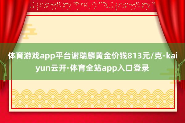 体育游戏app平台谢瑞麟黄金价钱813元/克-kaiyun云开·体育全站app入口登录