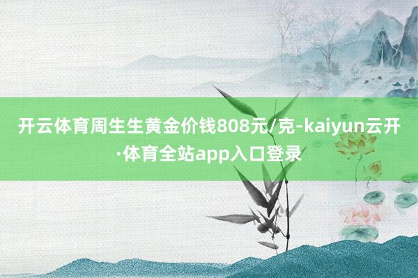 开云体育周生生黄金价钱808元/克-kaiyun云开·体育全站app入口登录