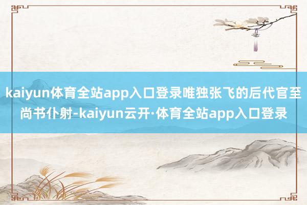 kaiyun体育全站app入口登录唯独张飞的后代官至尚书仆射-kaiyun云开·体育全站app入口登录