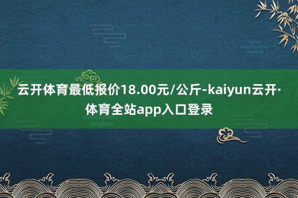 云开体育最低报价18.00元/公斤-kaiyun云开·体育全站app入口登录